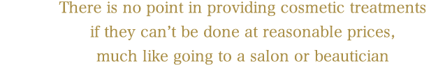 There is no point in providing cosmetic treatments 
if they can't be done at reasonable prices, 
much like going to a salon or beautician